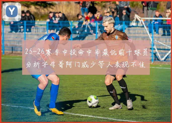 25-26赛季中投命中率最低前十球员分析字母哥阿门威少等人表现不佳