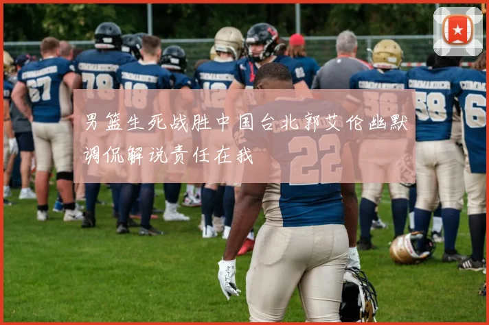 男篮生死战胜中国台北郭艾伦幽默调侃解说责任在我