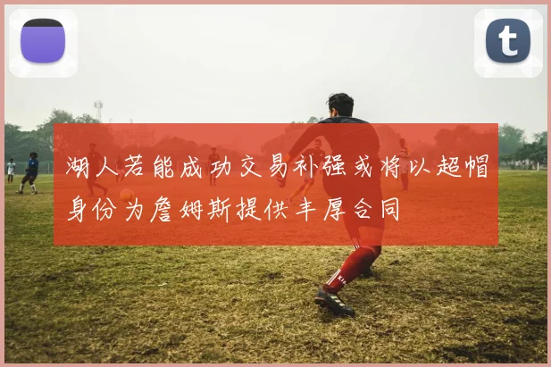 湖人若能成功交易补强或将以超帽身份为詹姆斯提供丰厚合同