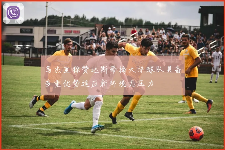 乌杰里称赞达斯蒂梅大学球队具备多重优势适应新环境无压力