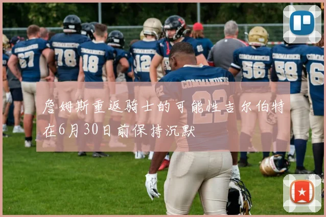 詹姆斯重返骑士的可能性吉尔伯特在6月30日前保持沉默