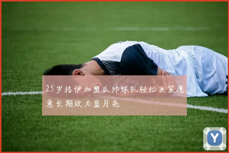 25岁格伊加盟瓜帅球队轻松决策愿意长期效力蓝月亮