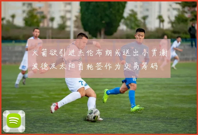 火箭欲引进杰伦布朗或送出小贾谢泼德及太阳首轮签作为交易筹码