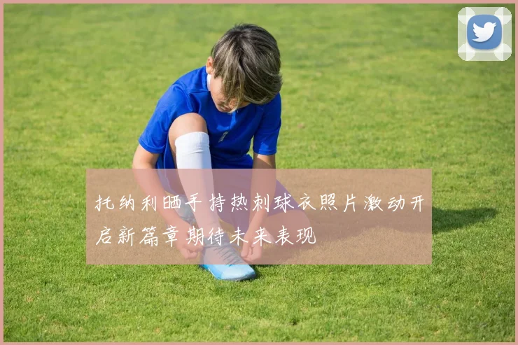 托纳利晒手持热刺球衣照片激动开启新篇章期待未来表现