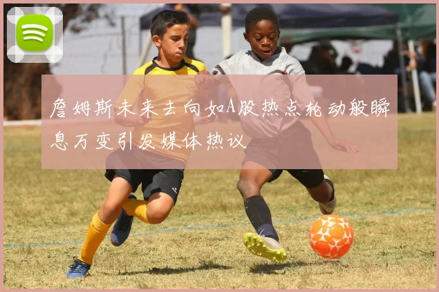 詹姆斯未来去向如A股热点轮动般瞬息万变引发媒体热议
