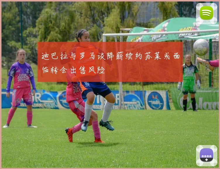 迪巴拉与罗马谈降薪续约苏莱或面临转会出售风险