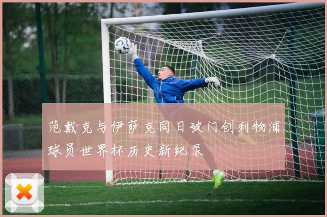 范戴克与伊萨克同日破门创利物浦球员世界杯历史新纪录