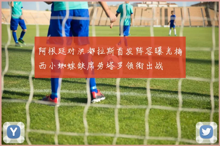 阿根廷对洪都拉斯首发阵容曝光梅西小蜘蛛缺席劳塔罗领衔出战