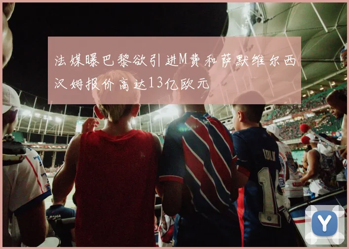 法媒曝巴黎欲引进M费和萨默维尔西汉姆报价高达13亿欧元