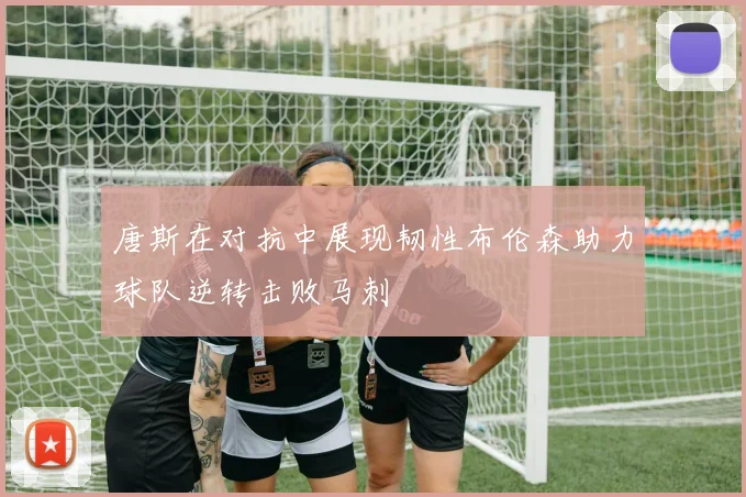 唐斯在对抗中展现韧性布伦森助力球队逆转击败马刺