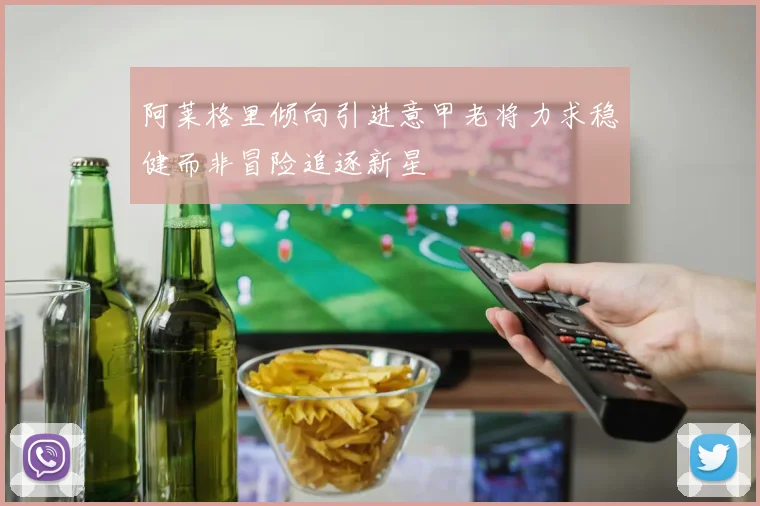 阿莱格里倾向引进意甲老将力求稳健而非冒险追逐新星