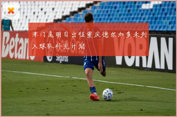 津门虎明日出征重庆德尔加多未列入球队补充计划